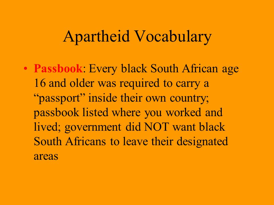 Apartheid Vocabulary Passbook: Every black South African age 16 and older was required to carry a passport inside their own country; passbook listed where you worked and lived; government did NOT want black South Africans to leave their designated areas