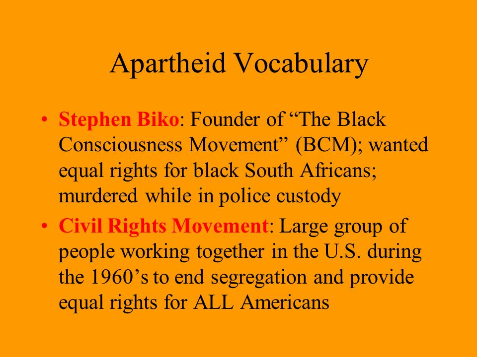 Apartheid Vocabulary Stephen Biko: Founder of The Black Consciousness Movement (BCM); wanted equal rights for black South Africans; murdered while in police custody Civil Rights Movement: Large group of people working together in the U.S.