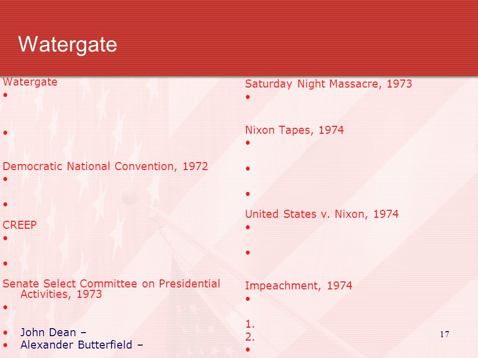 Watergate Democratic National Convention, 1972 CREEP Senate Select Committee on Presidential Activities, 1973 John Dean – Alexander Butterfield – Saturday Night Massacre, 1973 Nixon Tapes, 1974 United States v.