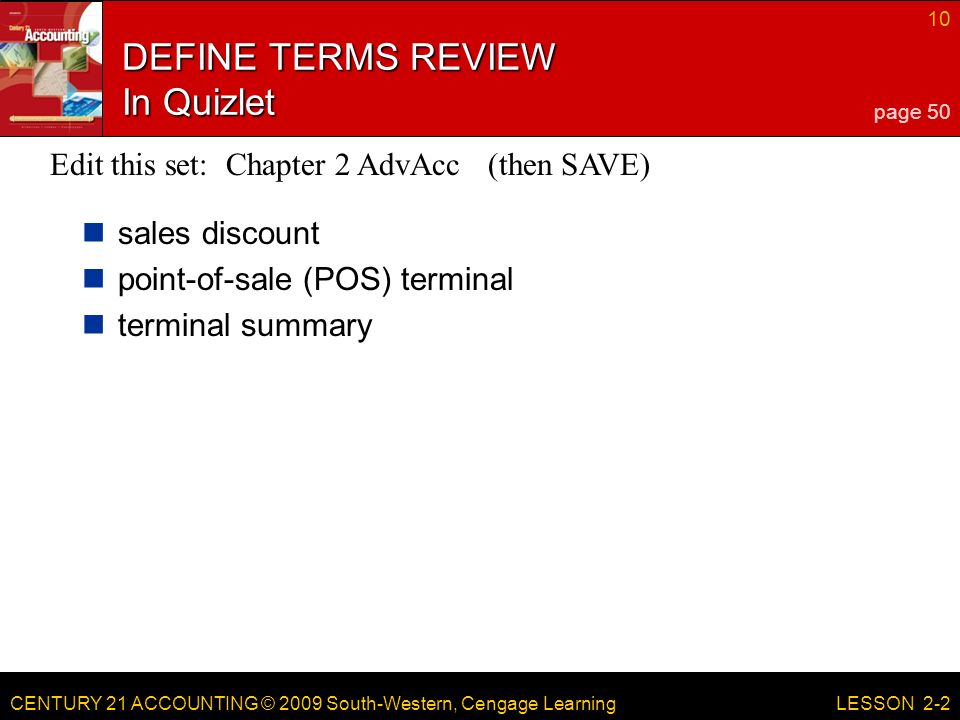 CENTURY 21 ACCOUNTING © 2009 South-Western, Cengage Learning 10 LESSON 2-2 DEFINE TERMS REVIEW In Quizlet sales discount point-of-sale (POS) terminal terminal summary page 50 Edit this set: Chapter 2 AdvAcc (then SAVE)