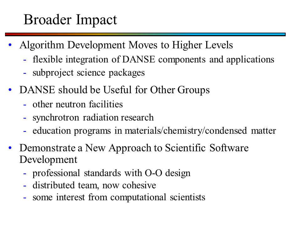 Broader Impact Algorithm Development Moves to Higher Levels -flexible integration of DANSE components and applications -subproject science packages DANSE should be Useful for Other Groups -other neutron facilities -synchrotron radiation research -education programs in materials/chemistry/condensed matter Demonstrate a New Approach to Scientific Software Development -professional standards with O-O design -distributed team, now cohesive -some interest from computational scientists