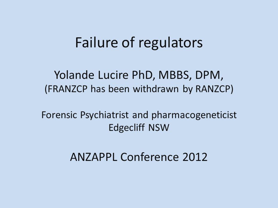 Failure of regulators Yolande Lucire PhD, MBBS, DPM, (FRANZCP has been withdrawn by RANZCP) Forensic Psychiatrist and pharmacogeneticist Edgecliff NSW ANZAPPL Conference 2012