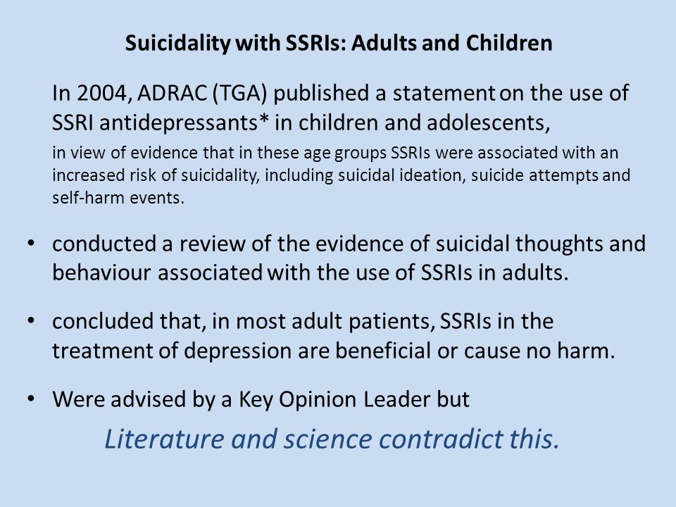 Suicidality with SSRIs: Adults and Children In 2004, ADRAC (TGA) published a statement on the use of SSRI antidepressants* in children and adolescents, in view of evidence that in these age groups SSRIs were associated with an increased risk of suicidality, including suicidal ideation, suicide attempts and self-harm events.
