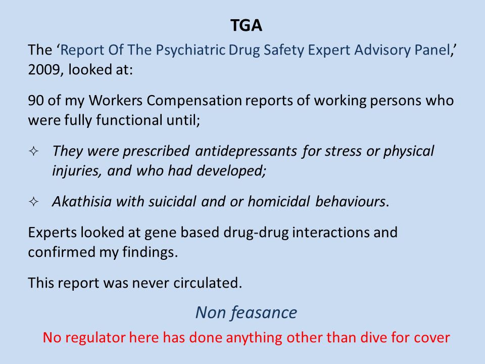 TGA The ‘Report Of The Psychiatric Drug Safety Expert Advisory Panel,’ 2009, looked at: 90 of my Workers Compensation reports of working persons who were fully functional until;  They were prescribed antidepressants for stress or physical injuries, and who had developed;  Akathisia with suicidal and or homicidal behaviours.