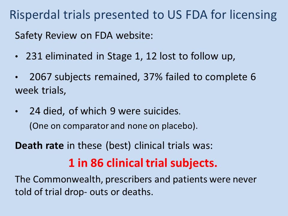 Risperdal trials presented to US FDA for licensing Safety Review on FDA website: 231 eliminated in Stage 1, 12 lost to follow up, 2067 subjects remained, 37% failed to complete 6 week trials, 24 died, of which 9 were suicides.