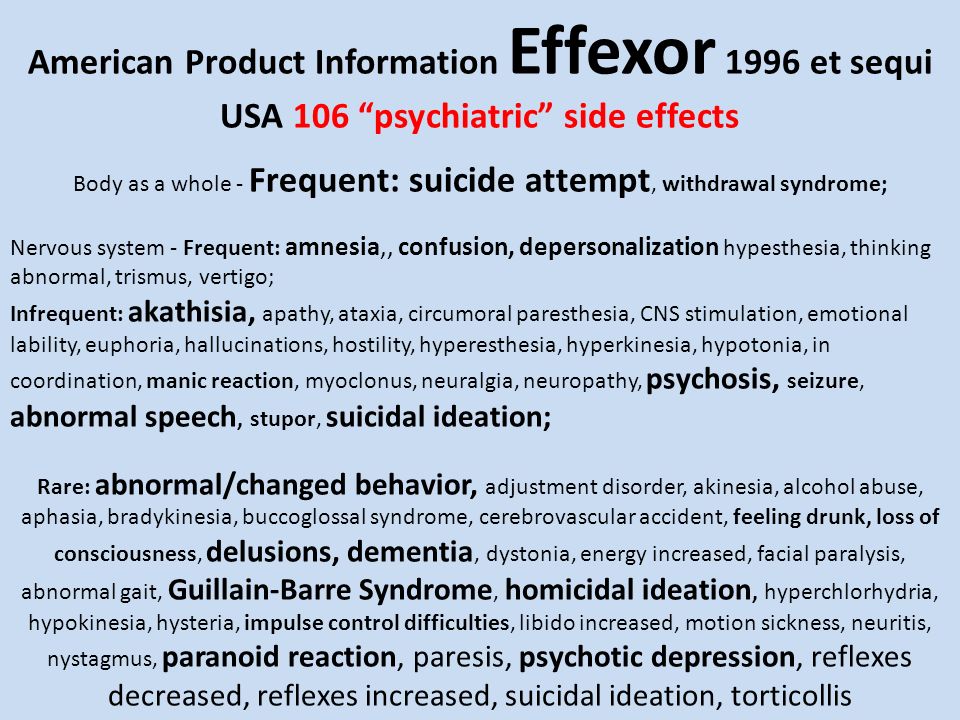 American Product Information Effexor 1996 et sequi USA 106 psychiatric side effects Body as a whole - Frequent: suicide attempt, withdrawal syndrome; Nervous system - Frequent: amnesia,, confusion, depersonalization hypesthesia, thinking abnormal, trismus, vertigo; Infrequent: akathisia, apathy, ataxia, circumoral paresthesia, CNS stimulation, emotional lability, euphoria, hallucinations, hostility, hyperesthesia, hyperkinesia, hypotonia, in coordination, manic reaction, myoclonus, neuralgia, neuropathy, psychosis, seizure, abnormal speech, stupor, suicidal ideation; Rare: abnormal/changed behavior, adjustment disorder, akinesia, alcohol abuse, aphasia, bradykinesia, buccoglossal syndrome, cerebrovascular accident, feeling drunk, loss of consciousness, delusions, dementia, dystonia, energy increased, facial paralysis, abnormal gait, Guillain-Barre Syndrome, homicidal ideation, hyperchlorhydria, hypokinesia, hysteria, impulse control difficulties, libido increased, motion sickness, neuritis, nystagmus, paranoid reaction, paresis, psychotic depression, reflexes decreased, reflexes increased, suicidal ideation, torticollis