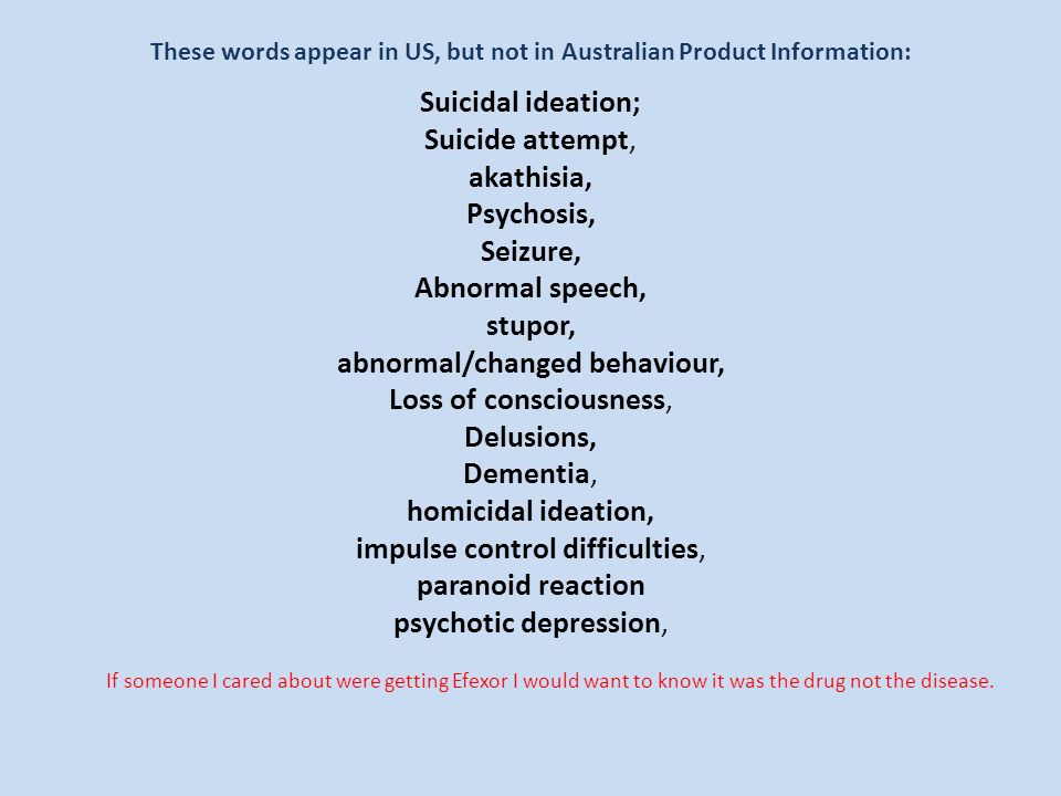 These words appear in US, but not in Australian Product Information: Suicidal ideation; Suicide attempt, akathisia, Psychosis, Seizure, Abnormal speech, stupor, abnormal/changed behaviour, Loss of consciousness, Delusions, Dementia, homicidal ideation, impulse control difficulties, paranoid reaction psychotic depression, If someone I cared about were getting Efexor I would want to know it was the drug not the disease.