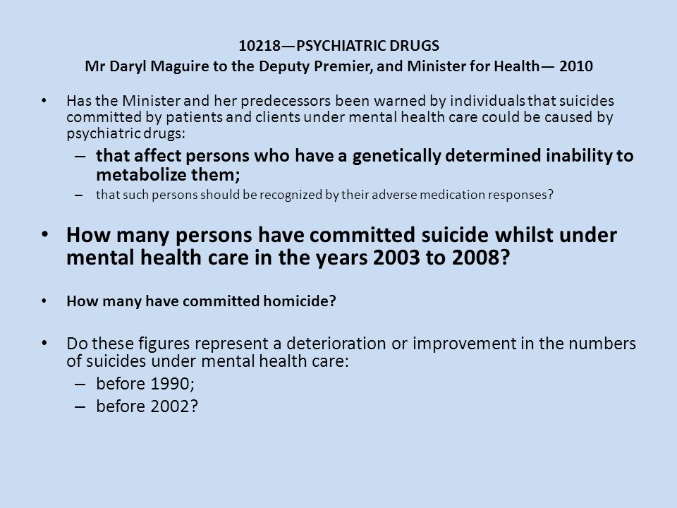 10218—PSYCHIATRIC DRUGS Mr Daryl Maguire to the Deputy Premier, and Minister for Health— 2010 Has the Minister and her predecessors been warned by individuals that suicides committed by patients and clients under mental health care could be caused by psychiatric drugs: – that affect persons who have a genetically determined inability to metabolize them; – that such persons should be recognized by their adverse medication responses.