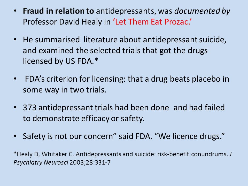 Fraud in relation to antidepressants, was documented by Professor David Healy in ‘Let Them Eat Prozac.’ He summarised literature about antidepressant suicide, and examined the selected trials that got the drugs licensed by US FDA.* FDA’s criterion for licensing: that a drug beats placebo in some way in two trials.