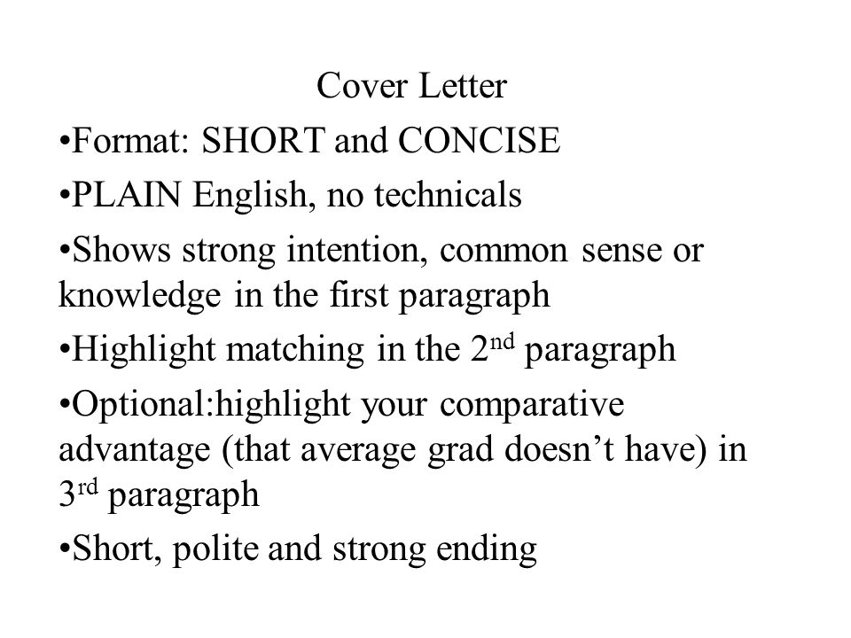 Cover Letter Format: SHORT and CONCISE PLAIN English, no technicals Shows strong intention, common sense or knowledge in the first paragraph Highlight matching in the 2 nd paragraph Optional:highlight your comparative advantage (that average grad doesn’t have) in 3 rd paragraph Short, polite and strong ending