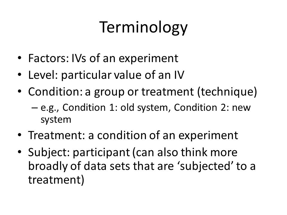 Terminology Factors: IVs of an experiment Level: particular value of an IV Condition: a group or treatment (technique) – e.g., Condition 1: old system, Condition 2: new system Treatment: a condition of an experiment Subject: participant (can also think more broadly of data sets that are ‘subjected’ to a treatment)
