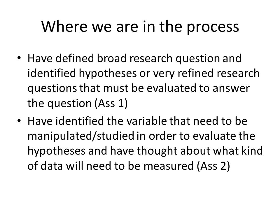 Where we are in the process Have defined broad research question and identified hypotheses or very refined research questions that must be evaluated to answer the question (Ass 1) Have identified the variable that need to be manipulated/studied in order to evaluate the hypotheses and have thought about what kind of data will need to be measured (Ass 2)