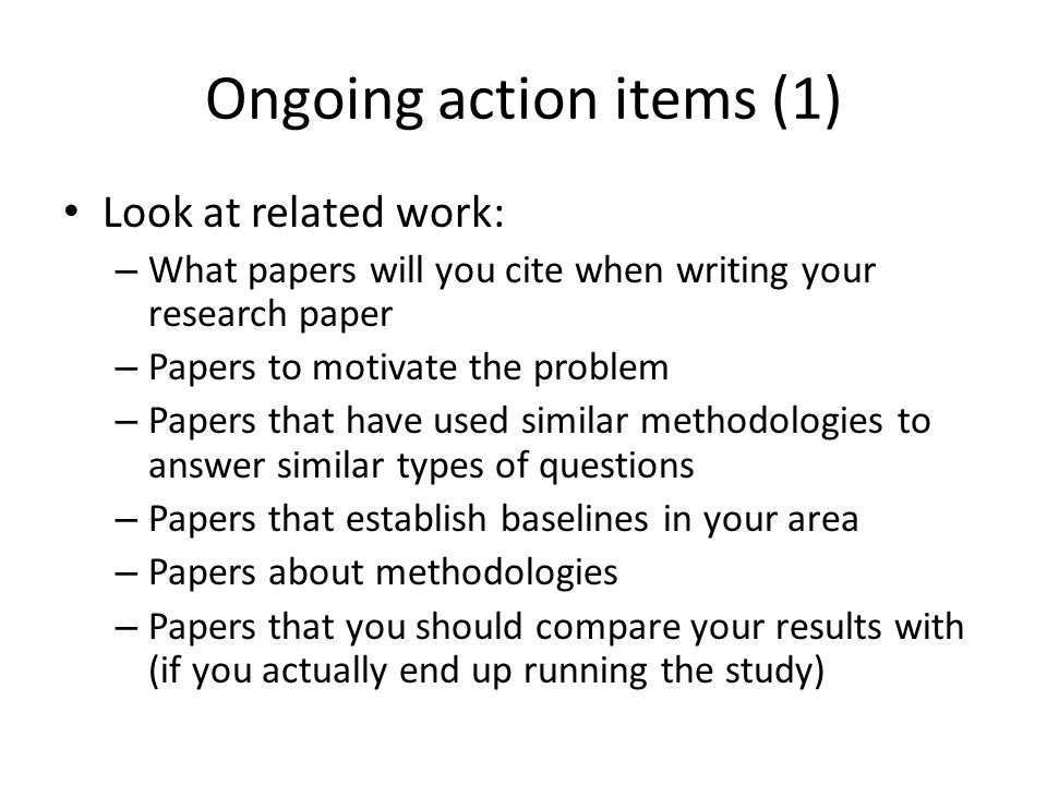 Ongoing action items (1) Look at related work: – What papers will you cite when writing your research paper – Papers to motivate the problem – Papers that have used similar methodologies to answer similar types of questions – Papers that establish baselines in your area – Papers about methodologies – Papers that you should compare your results with (if you actually end up running the study)