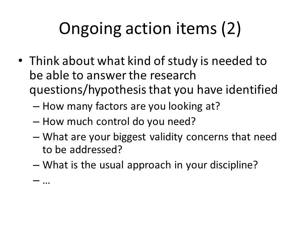 Ongoing action items (2) Think about what kind of study is needed to be able to answer the research questions/hypothesis that you have identified – How many factors are you looking at.