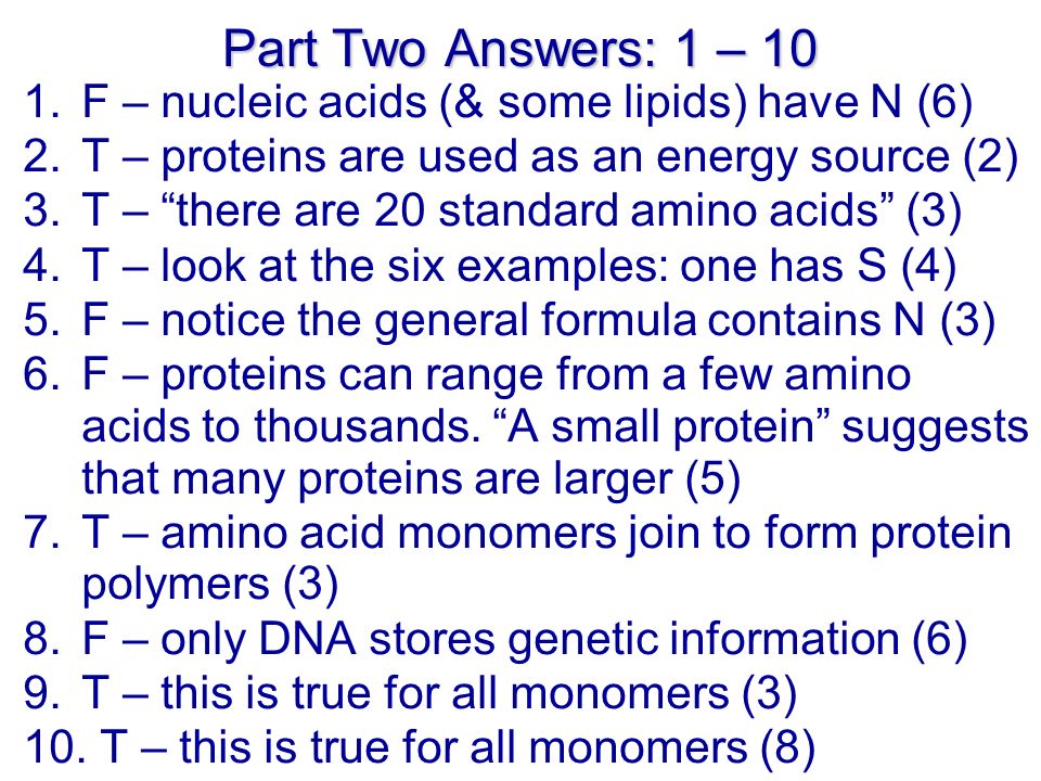 Part Two Answers: 1 – 10 1.F – nucleic acids (& some lipids) have N (6) 2.T – proteins are used as an energy source (2) 3.T – there are 20 standard amino acids (3) 4.T – look at the six examples: one has S (4) 5.F – notice the general formula contains N (3) 6.F – proteins can range from a few amino acids to thousands.