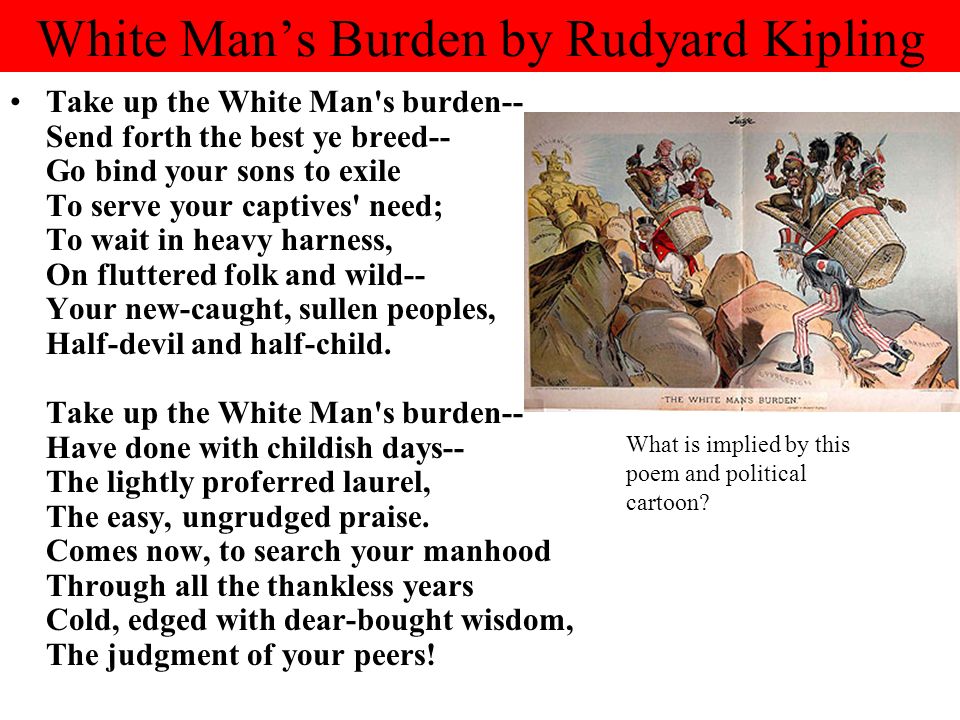White Man’s Burden by Rudyard Kipling Take up the White Man s burden-- Send forth the best ye breed-- Go bind your sons to exile To serve your captives need; To wait in heavy harness, On fluttered folk and wild-- Your new-caught, sullen peoples, Half-devil and half-child.