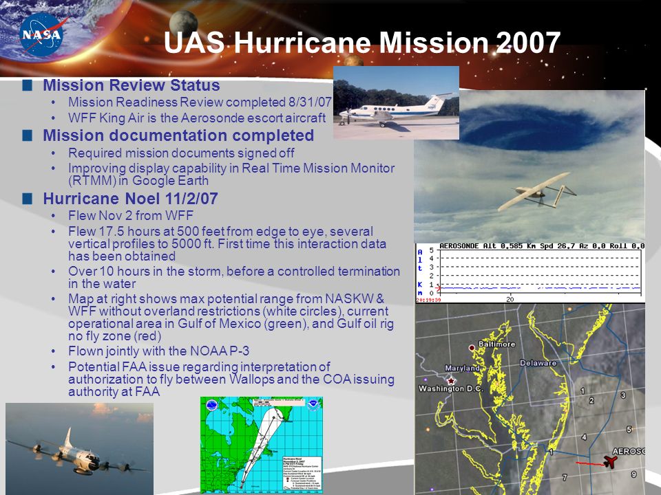 9 UAS Hurricane Mission 2007 Mission Review Status Mission Readiness Review completed 8/31/07 WFF King Air is the Aerosonde escort aircraft Mission documentation completed Required mission documents signed off Improving display capability in Real Time Mission Monitor (RTMM) in Google Earth Hurricane Noel 11/2/07 Flew Nov 2 from WFF Flew 17.5 hours at 500 feet from edge to eye, several vertical profiles to 5000 ft.