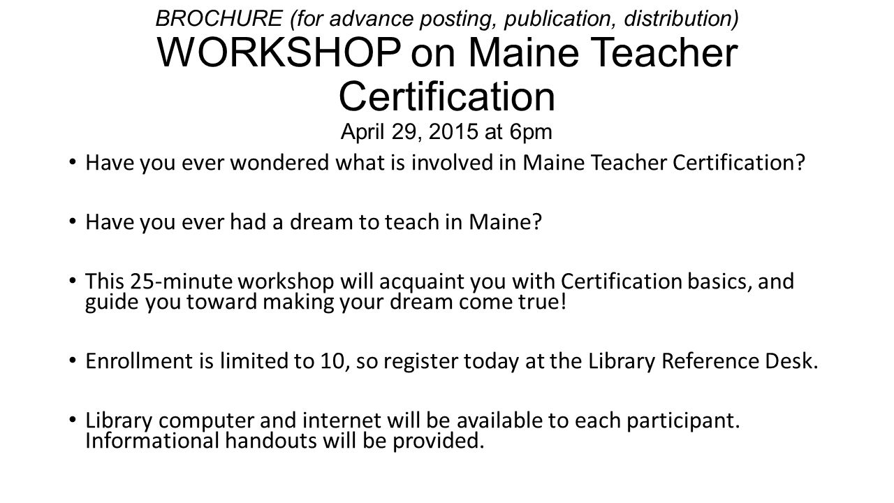 BROCHURE (for advance posting, publication, distribution) WORKSHOP on Maine Teacher Certification April 29, 2015 at 6pm Have you ever wondered what is involved in Maine Teacher Certification.
