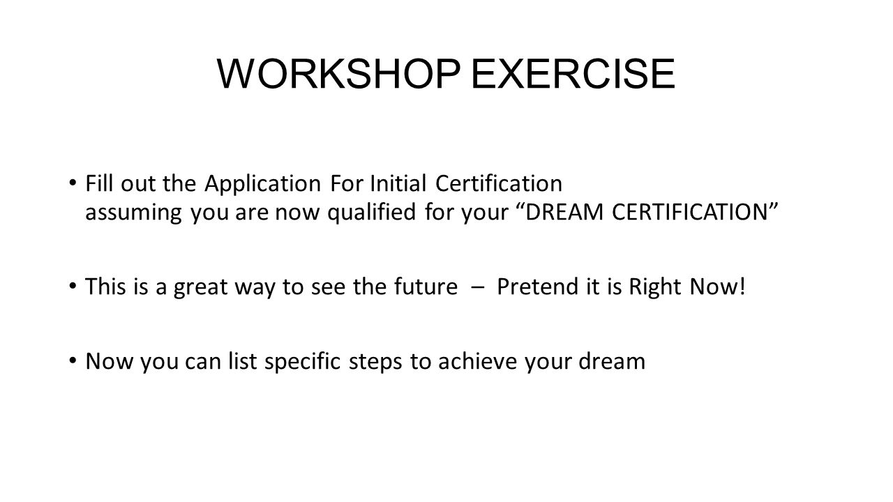 WORKSHOP EXERCISE Fill out the Application For Initial Certification assuming you are now qualified for your DREAM CERTIFICATION This is a great way to see the future – Pretend it is Right Now.