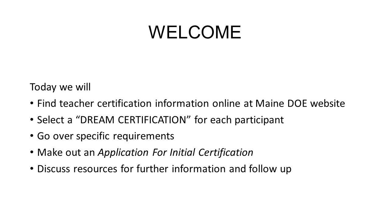 WELCOME Today we will Find teacher certification information online at Maine DOE website Select a DREAM CERTIFICATION for each participant Go over specific requirements Make out an Application For Initial Certification Discuss resources for further information and follow up