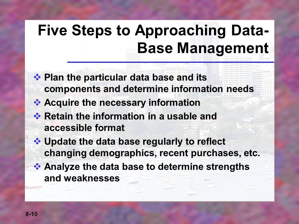 8-10 Five Steps to Approaching Data- Base Management  Plan the particular data base and its components and determine information needs  Acquire the necessary information  Retain the information in a usable and accessible format  Update the data base regularly to reflect changing demographics, recent purchases, etc.