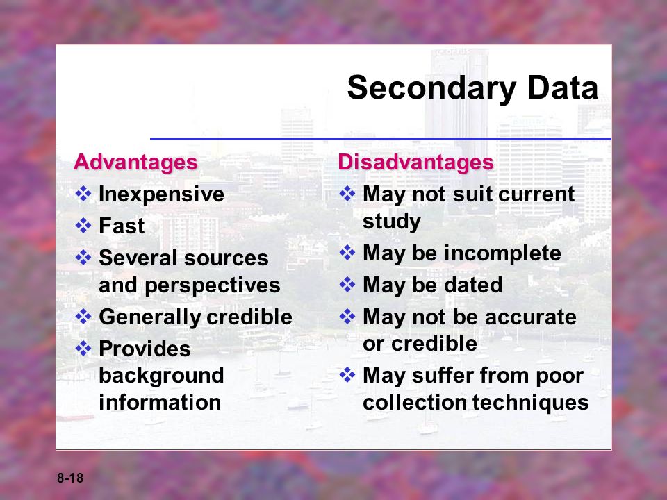 8-18 Secondary Data Advantages  Inexpensive  Fast  Several sources and perspectives  Generally credible  Provides background informationDisadvantages  May not suit current study  May be incomplete  May be dated  May not be accurate or credible  May suffer from poor collection techniques