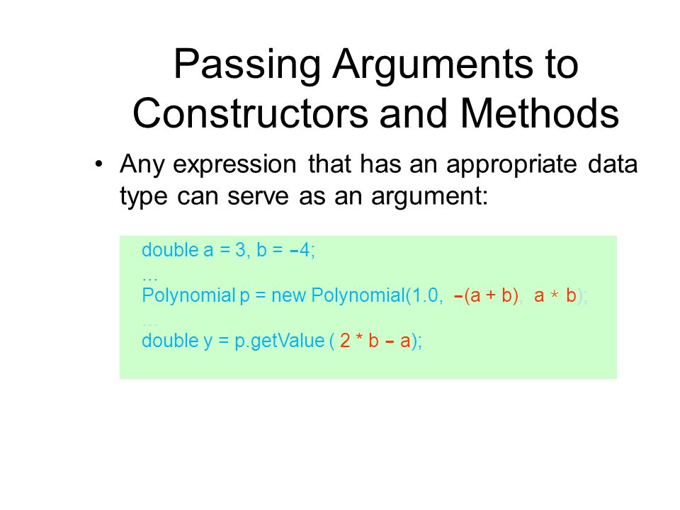 Passing Arguments to Constructors and Methods Any expression that has an appropriate data type can serve as an argument: double a = 3, b = - 4;...