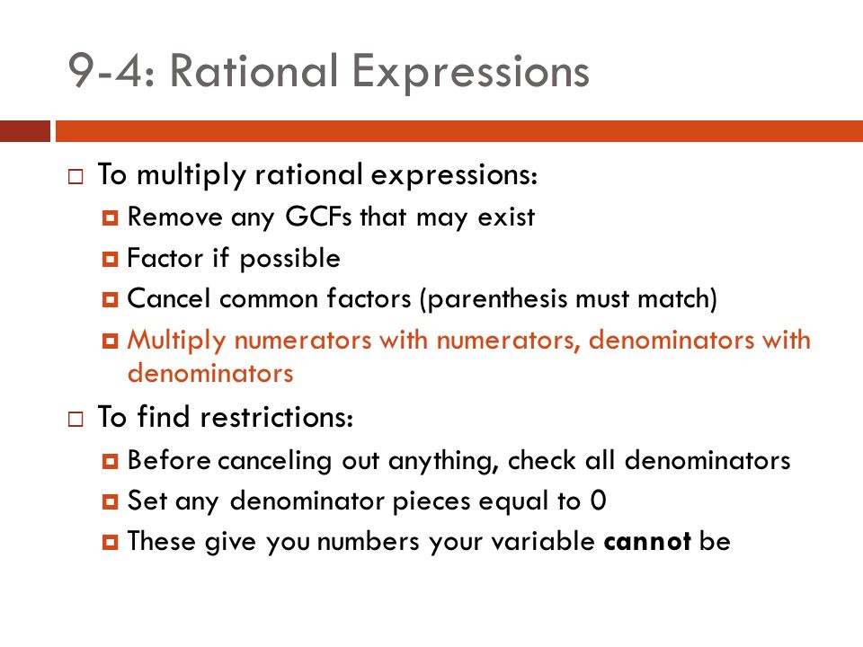 9-4: Rational Expressions  To multiply rational expressions:  Remove any GCFs that may exist  Factor if possible  Cancel common factors (parenthesis must match)  Multiply numerators with numerators, denominators with denominators  To find restrictions:  Before canceling out anything, check all denominators  Set any denominator pieces equal to 0  These give you numbers your variable cannot be