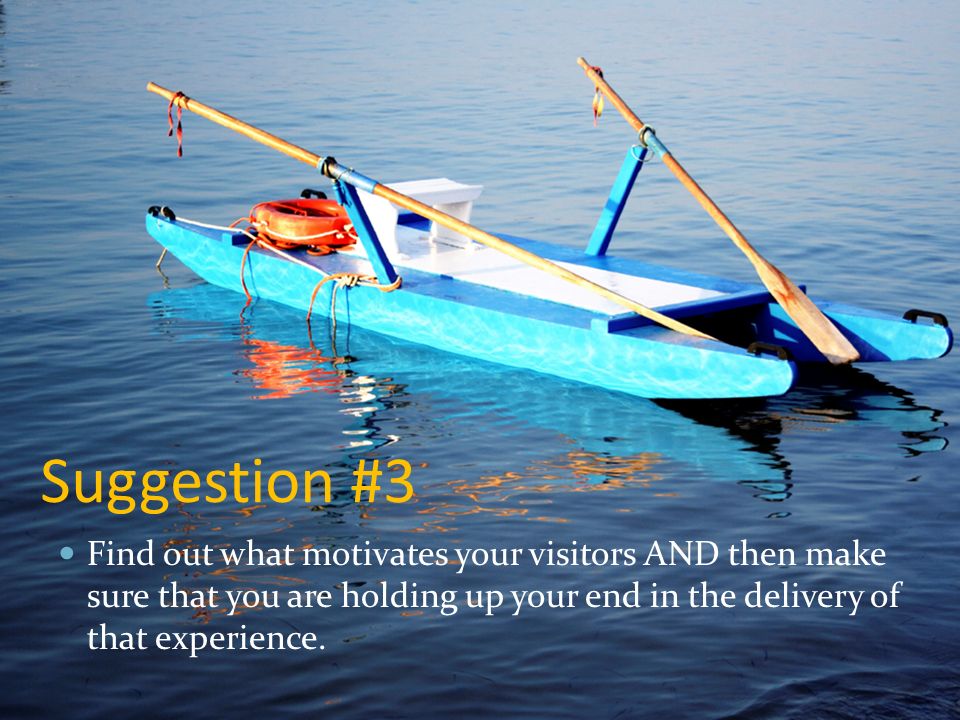 Suggestion #3 Find out what motivates your visitors AND then make sure that you are holding up your end in the delivery of that experience.