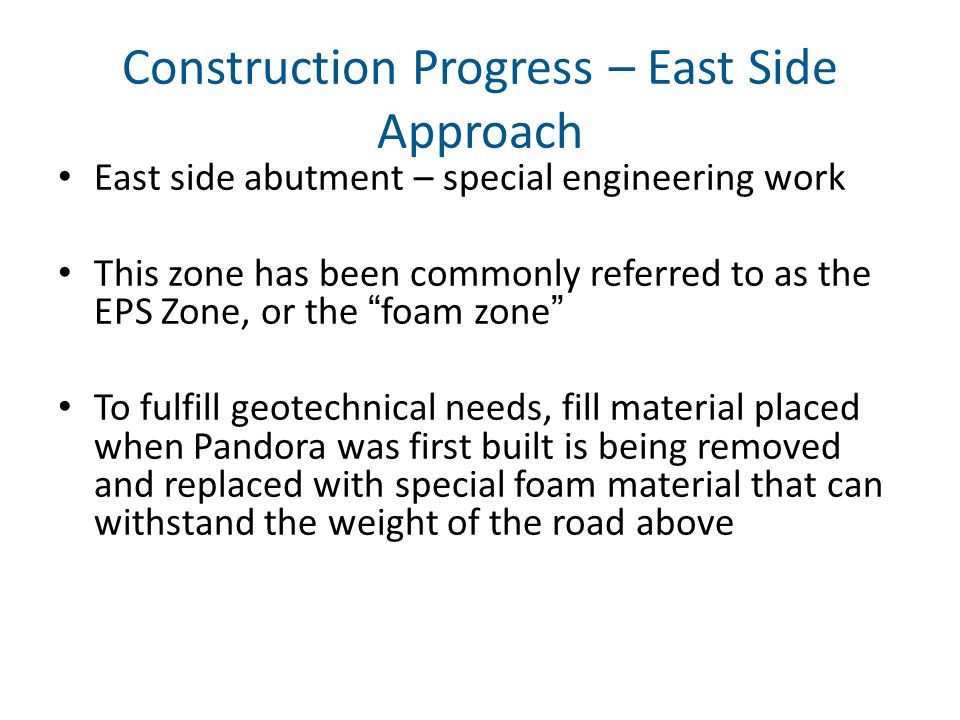 Construction Progress – East Side Approach East side abutment – special engineering work This zone has been commonly referred to as the EPS Zone, or the foam zone To fulfill geotechnical needs, fill material placed when Pandora was first built is being removed and replaced with special foam material that can withstand the weight of the road above