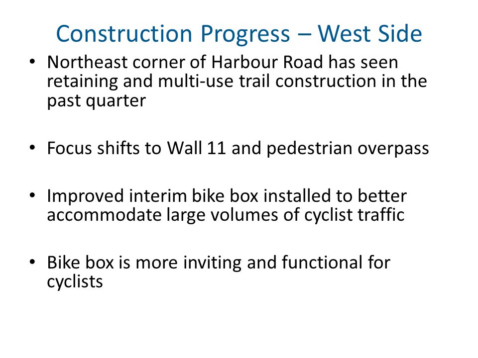 Construction Progress – West Side Northeast corner of Harbour Road has seen retaining and multi-use trail construction in the past quarter Focus shifts to Wall 11 and pedestrian overpass Improved interim bike box installed to better accommodate large volumes of cyclist traffic Bike box is more inviting and functional for cyclists