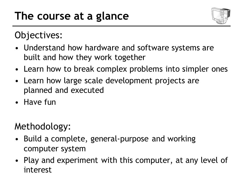 The course at a glance Objectives: Understand how hardware and software systems are built and how they work together Learn how to break complex problems into simpler ones Learn how large scale development projects are planned and executed Have fun Methodology: Build a complete, general-purpose and working computer system Play and experiment with this computer, at any level of interest