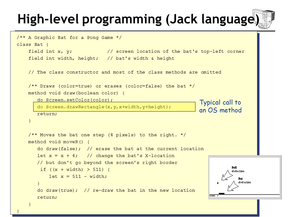 High-level programming (Jack language) /** A Graphic Bat for a Pong Game */ class Bat { field int x, y; // screen location of the bat s top-left corner field int width, height; // bat s width & height // The class constructor and most of the class methods are omitted /** Draws (color=true) or erases (color=false) the bat */ method void draw(boolean color) { do Screen.setColor(color); do Screen.drawRectangle(x,y,x+width,y+height); return; } /** Moves the bat one step (4 pixels) to the right.