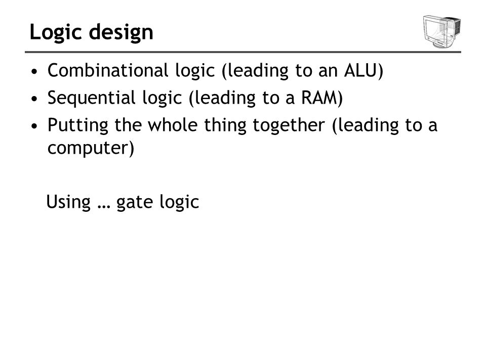 Logic design Combinational logic (leading to an ALU) Sequential logic (leading to a RAM) Putting the whole thing together (leading to a computer) Using … gate logic