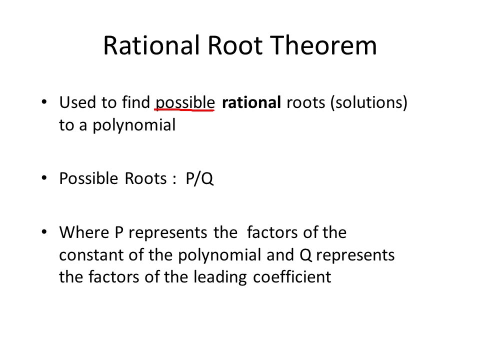 Rational Root Theorem Used to find possible rational roots (solutions) to a polynomial Possible Roots : P/Q Where P represents the factors of the constant of the polynomial and Q represents the factors of the leading coefficient