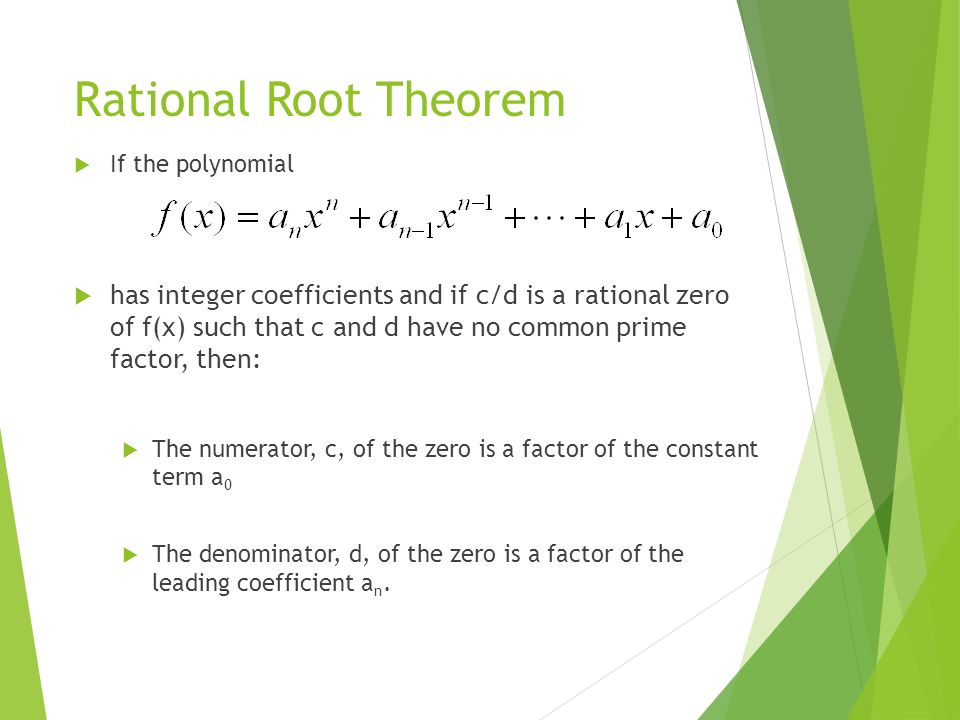 Rational Root Theorem  If the polynomial  has integer coefficients and if c/d is a rational zero of f(x) such that c and d have no common prime factor, then:  The numerator, c, of the zero is a factor of the constant term a 0  The denominator, d, of the zero is a factor of the leading coefficient a n.