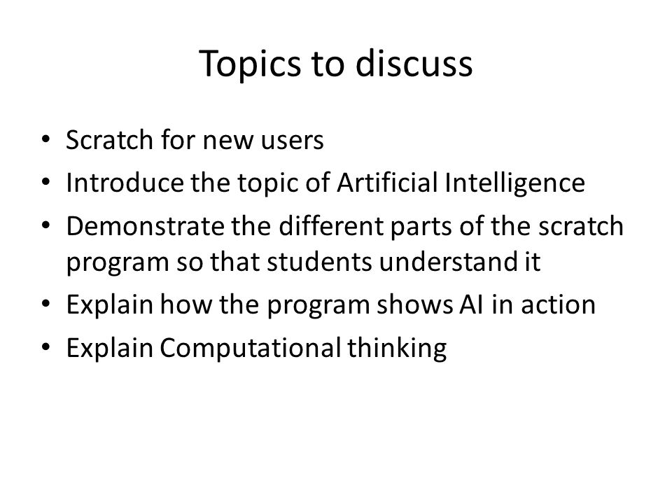 Topics to discuss Scratch for new users Introduce the topic of Artificial Intelligence Demonstrate the different parts of the scratch program so that students understand it Explain how the program shows AI in action Explain Computational thinking