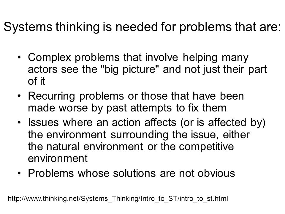 Systems Thinking The only way to fully understand why a complex problem occurs and persists is to understand the part in relation to the whole (O Connor & McDermott, The Art of Systems Thinking: Essential Skills for Creativity and Problem- Solving) Traditional scientific approach = isolating small parts of the system Systems thinking = taking many interactions into account