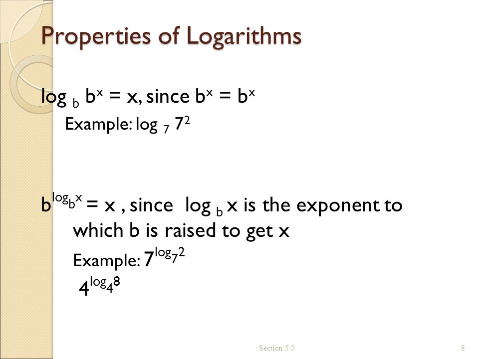 Properties of Logarithms log b b x = x, since b x = b x Example: log b log b x = x, since log b x is the exponent to which b is raised to get x Example: 7 log log 4 8 Section 5.5 8