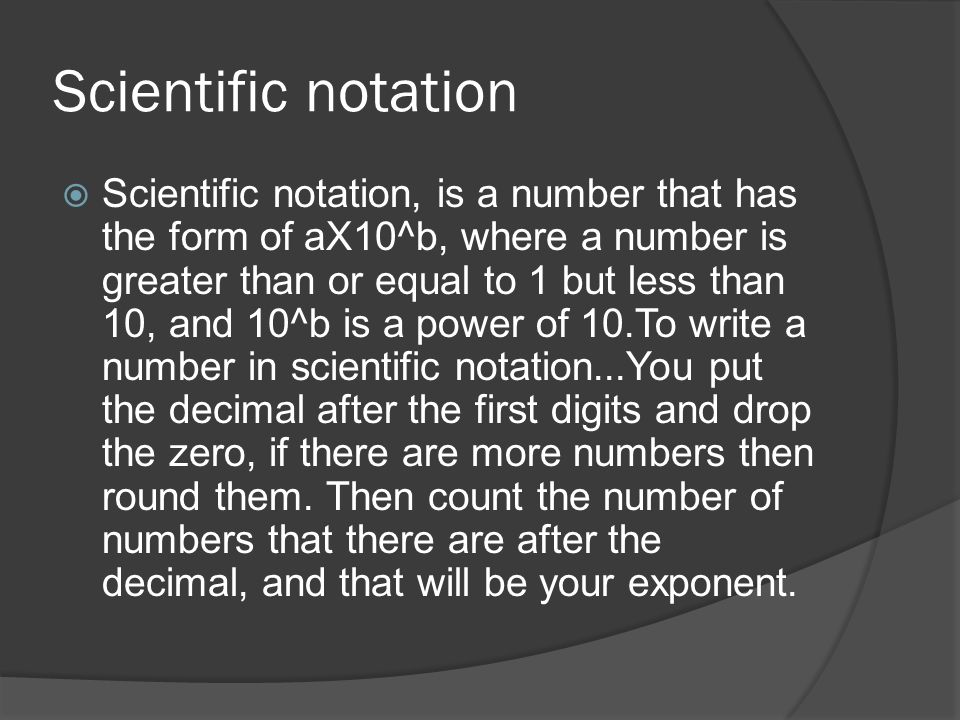 Scientific notation  Scientific notation, is a number that has the form of aX10^b, where a number is greater than or equal to 1 but less than 10, and 10^b is a power of 10.To write a number in scientific notation...You put the decimal after the first digits and drop the zero, if there are more numbers then round them.