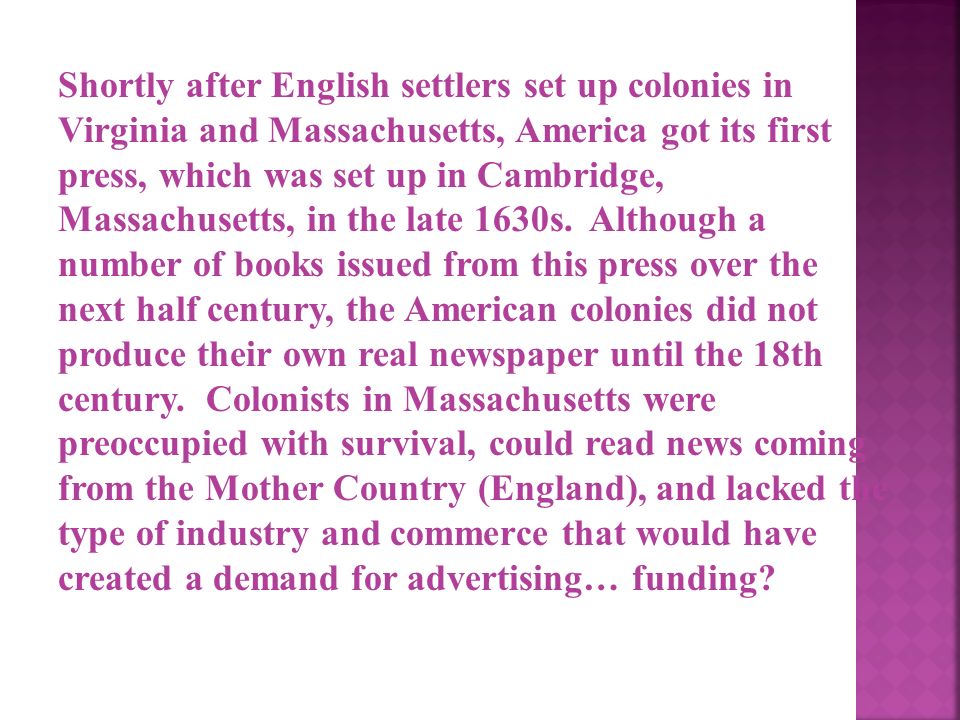 Shortly after English settlers set up colonies in Virginia and Massachusetts, America got its first press, which was set up in Cambridge, Massachusetts, in the late 1630s.