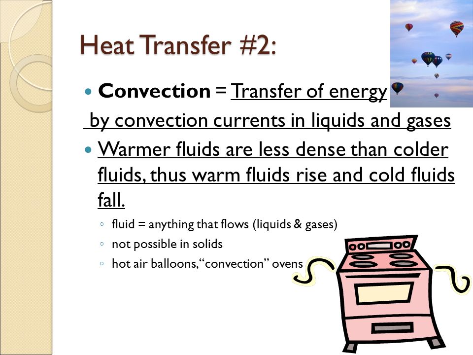 Heat Transfer #2: Convection = Transfer of energy by convection currents in liquids and gases Warmer fluids are less dense than colder fluids, thus warm fluids rise and cold fluids fall.
