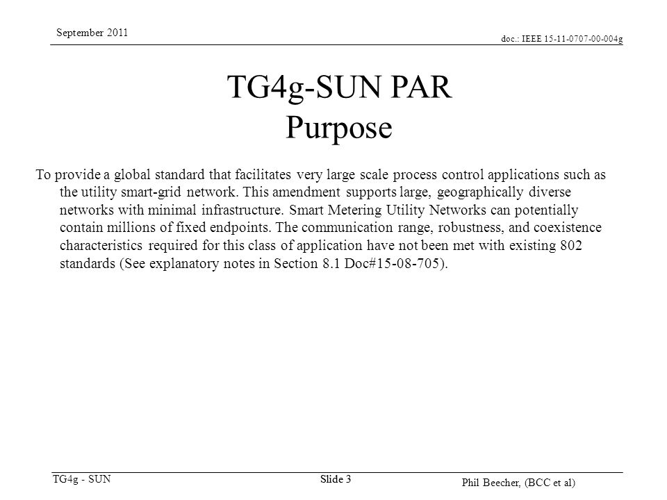 doc.: IEEE g TG4g - SUN September 2011 Phil Beecher, (BCC et al) Slide 3 TG4g-SUN PAR Purpose To provide a global standard that facilitates very large scale process control applications such as the utility smart-grid network.