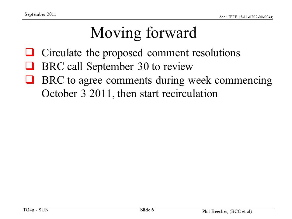 doc.: IEEE g TG4g - SUN September 2011 Phil Beecher, (BCC et al) Slide 6 Moving forward  Circulate the proposed comment resolutions  BRC call September 30 to review  BRC to agree comments during week commencing October , then start recirculation