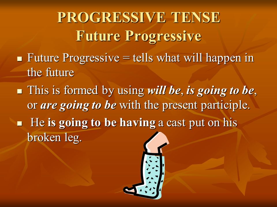 PROGRESSIVE TENSE Future Progressive Future Progressive = tells what will happen in the future Future Progressive = tells what will happen in the future This is formed by using will be, is going to be, or are going to be with the present participle.