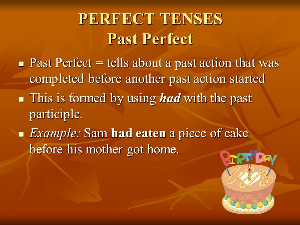 PERFECT TENSES Past Perfect Past Perfect = tells about a past action that was completed before another past action started Past Perfect = tells about a past action that was completed before another past action started This is formed by using had with the past participle.