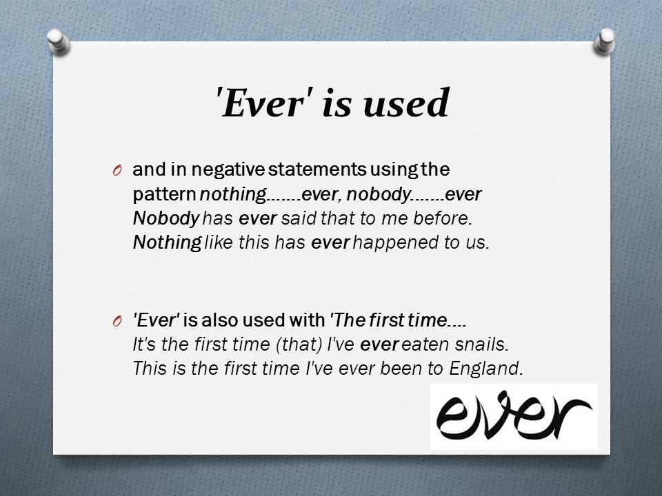 Ever is used O and in negative statements using the pattern nothing ever, nobody ever Nobody has ever said that to me before.