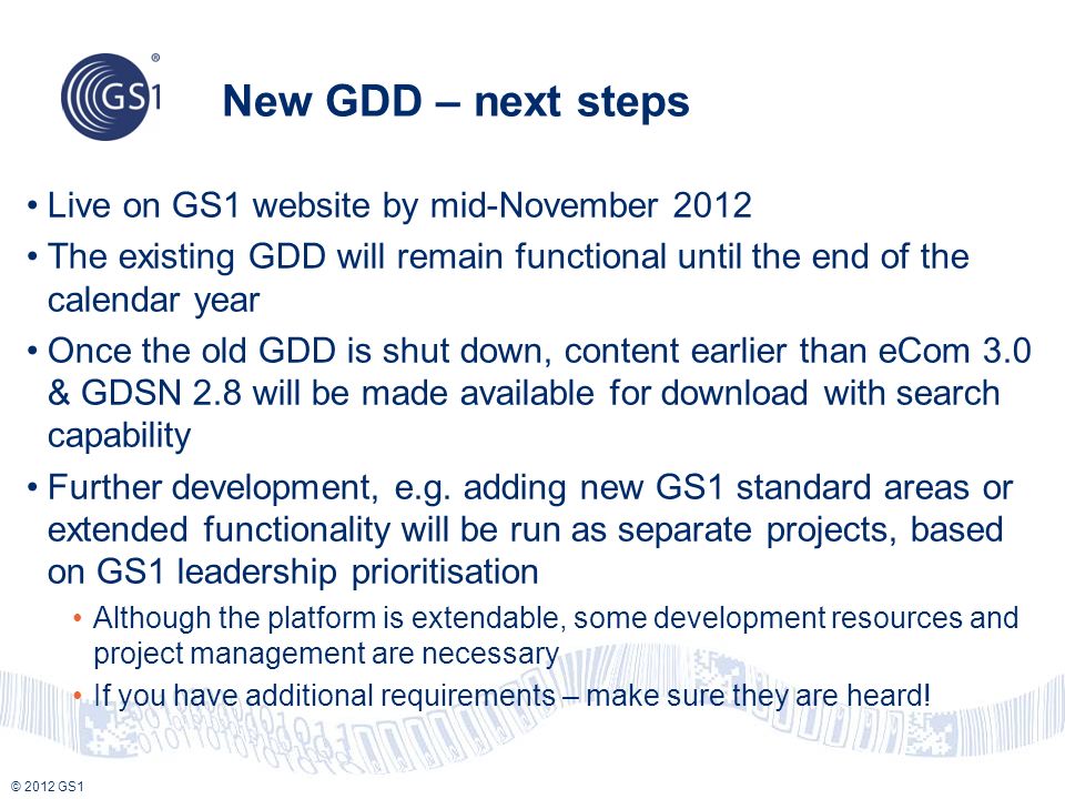 © 2012 GS1 New GDD – next steps Live on GS1 website by mid-November 2012 The existing GDD will remain functional until the end of the calendar year Once the old GDD is shut down, content earlier than eCom 3.0 & GDSN 2.8 will be made available for download with search capability Further development, e.g.