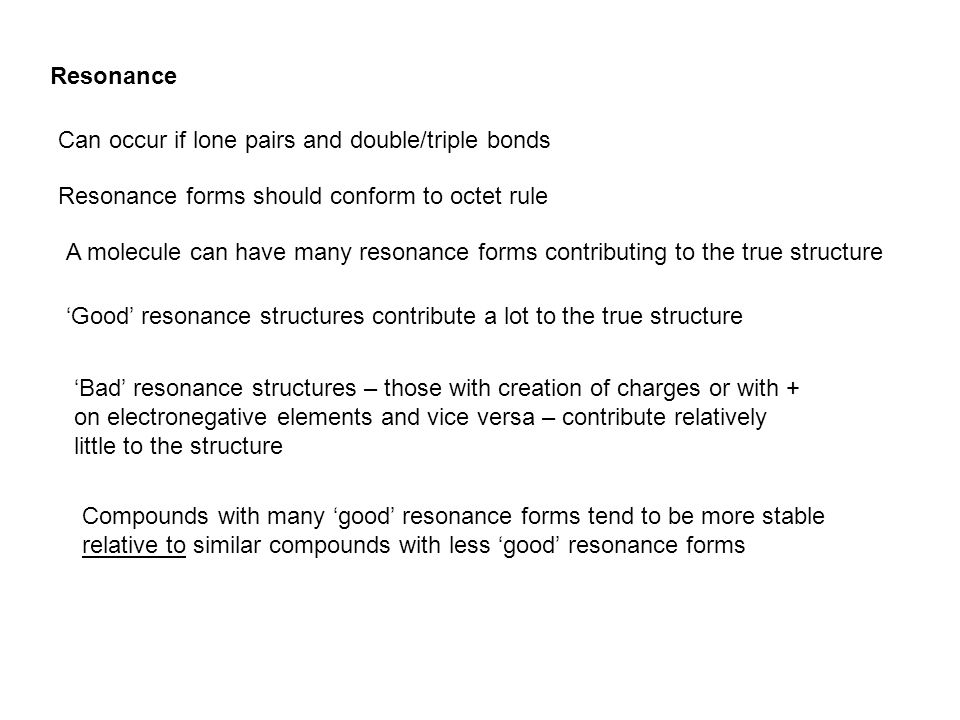 Resonance Can occur if lone pairs and double/triple bonds Resonance forms should conform to octet rule A molecule can have many resonance forms contributing to the true structure ‘Good’ resonance structures contribute a lot to the true structure ‘Bad’ resonance structures – those with creation of charges or with + on electronegative elements and vice versa – contribute relatively little to the structure Compounds with many ‘good’ resonance forms tend to be more stable relative to similar compounds with less ‘good’ resonance forms