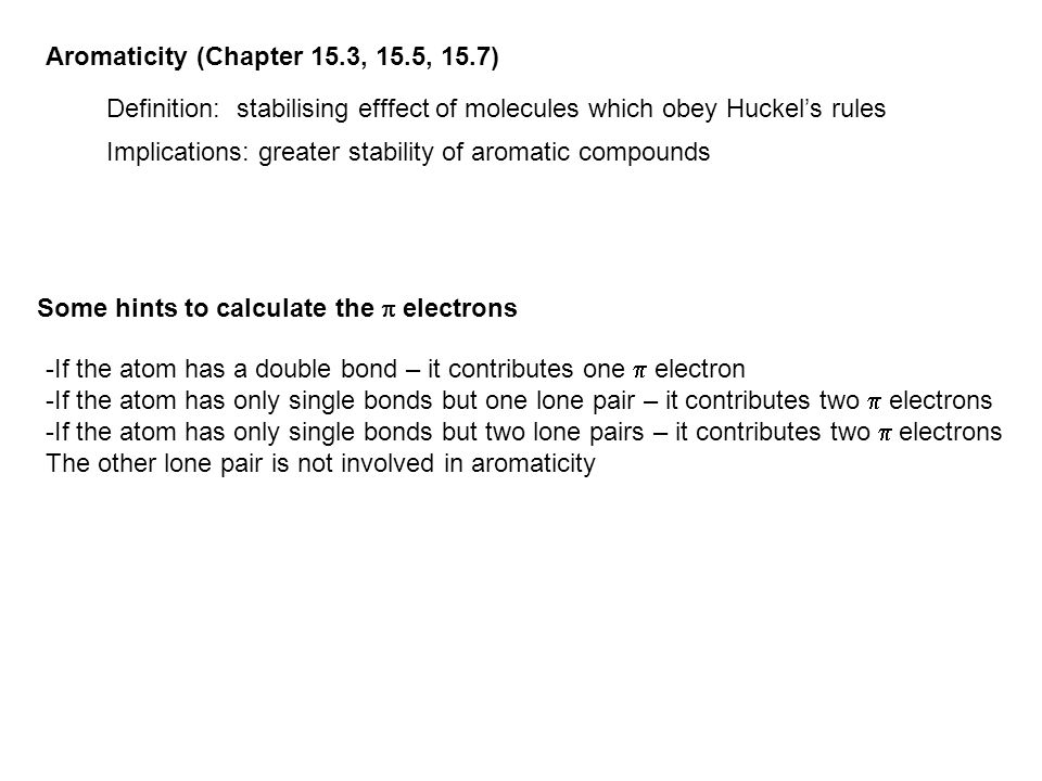 Aromaticity (Chapter 15.3, 15.5, 15.7) Definition: stabilising efffect of molecules which obey Huckel’s rules Implications: greater stability of aromatic compounds Some hints to calculate the  electrons -If the atom has a double bond – it contributes one  electron -If the atom has only single bonds but one lone pair – it contributes two  electrons -If the atom has only single bonds but two lone pairs – it contributes two  electrons The other lone pair is not involved in aromaticity